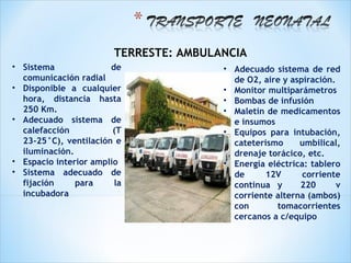 TERRESTE: AMBULANCIA
• Sistema              de               • Adecuado sistema de red
  comunicación radial                     de O2, aire y aspiración.
• Disponible a cualquier                • Monitor multiparámetros
  hora, distancia hasta                 • Bombas de infusión
  250 Km.                               • Maletín de medicamentos
• Adecuado sistema de                     e insumos
  calefacción           (T              • Equipos para intubación,
  23-25°C), ventilación e                 cateterismo     umbilical,
  iluminación.                            drenaje torácico, etc.
• Espacio interior amplio               • Energía eléctrica: tablero
• Sistema adecuado de                     de     12V       corriente
  fijación     para     la                continua y      220       v
  incubadora                              corriente alterna (ambos)
                                          con       tomacorrientes
                                          cercanos a c/equipo
 