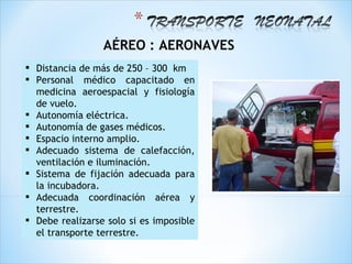 AÉREO : AERONAVES
 Distancia de más de 250 – 300 km
 Personal médico capacitado en
  medicina aeroespacial y fisiología
  de vuelo.
 Autonomía eléctrica.
 Autonomía de gases médicos.
 Espacio interno amplio.
 Adecuado sistema de calefacción,
  ventilación e iluminación.
 Sistema de fijación adecuada para
  la incubadora.
 Adecuada coordinación aérea y
  terrestre.
 Debe realizarse solo si es imposible
  el transporte terrestre.
 