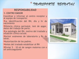 RESPONSABILIDAD
1- CENTRO EMISOR
Coordinar e informar al centro receptor y
al equipo de transporte:
La identificación del RN, día y hr de
nacimiento
Historia clínica perinatal, test de apgar,
datos del trabajo de parto.
La patología del RN, motivo del traslado y
situación clínica actual.
Incluir exámenes de laboratorio y Rx de
tórax.
Autorización de los padres.
Antes del traslado estabilizar al RN
Enviar 5 – 10 ml de sangre materna con o
sin anticoagulante
 