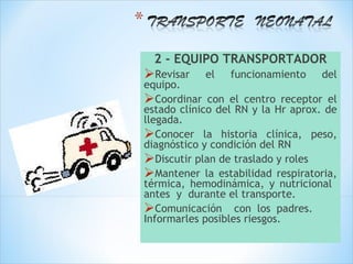 2 - EQUIPO TRANSPORTADOR
Revisar    el   funcionamiento    del
equipo.
Coordinar con el centro receptor el
estado clínico del RN y la Hr aprox. de
llegada.
Conocer la historia clínica, peso,
diagnóstico y condición del RN
Discutir plan de traslado y roles
Mantener la estabilidad respiratoria,
térmica, hemodinámica, y nutricional
antes y durante el transporte.
Comunicación con los padres.
Informarles posibles riesgos.
 