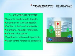 3 - CENTRO RECEPTOR
Anotar la condición de llegada.
Colaborar en la estabilización.
Facilitar trámite administrativo.
Informar al hospital remitente.
Informar a los padres.
Coordinar el retorno del paciente.
Hacer contra referencia completa.
 