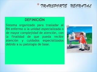 DEFINICIÓN
Sistema organizado para trasladar al
RN enfermo a la unidad especializada o
de mayor complejidad de atención, con
la finalidad de que pueda recibir
atención y cuidados especializados
debido a su patología de base.
 