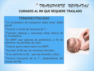 CUIDADOS AL RN QUE REQUIERE TRASLADO

           TERMONEUTRALIDAD
*La  incubadora de transporte debe tener doble
pared .
*Control a través de sensores de T°.
*Calentar sábanas y colocarlas tibias dentro de
la incubadora.
*En RNPT usar sábanas de polietileno, a fin de
disminuir las pérdidas de calor.
*Colocar gorro sobre todo si es RNPT.
*Acceder al RN por las ventanas laterales.
*Si se administra O2 , que sea húmedo y tibio.
*Control frecuente de la T°, dependiendo del
estado del RN.
 