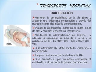 OXIGENACIÓN
Mantener   la permeabilidad de la vía aérea y
asegurar una adecuada oxigenación a través del
mantenimiento del método de oxigenación.
Evaluar la oxigenación: oxímetro de pulso, color
de piel y mucosas y mecánica respiratoria.
Monitorear    la administración de oxígeno    y
adecuar la saturación de acuerdo a la EG y la
patología del RN. En RNPT 88% - 93% y RNAT 90% -
94%.
Si se administra O2 debe recibirlo calentado y
humidificado.
Asegurar la duración de los balones de O2.
Si el traslado es por vía aérea considerar         el
efecto de la altura sobre la presión barométrica.
 