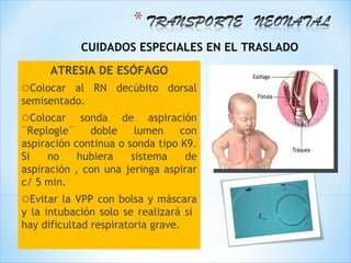 CUIDADOS ESPECIALES EN EL TRASLADO
     ATRESIA DE ESÓFAGO
oColocar  al RN decúbito dorsal
semisentado.
oColocar     sonda de aspiración
¨Replogle¨     doble    lumen    con
aspiración continua o sonda tipo K9.
Si    no    hubiera    sistema    de
aspiración , con una jeringa aspirar
c/ 5 min.
oEvitar  la VPP con bolsa y máscara
y la intubación solo se realizará si
hay dificultad respiratoria grave.
 
