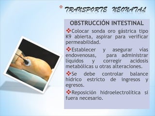 OBSTRUCCIÓN INTESTINAL
Colocar   sonda oro gástrica tipo
K9 abierta, aspirar para verificar
permeabilidad.
Establecer y asegurar vías
endovenosas,     para administrar
líquidos   y    corregir    acidosis
metabólicas u otras alteraciones.
Se debe controlar balance
hídrico estricto de ingresos y
egresos.
Reposición hidroelectrolítica si
fuera necesario.
 