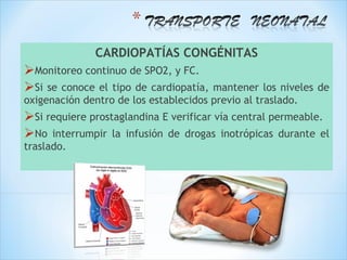 CARDIOPATÍAS CONGÉNITAS
Monitoreo continuo de SPO2, y FC.
Si se conoce el tipo de cardiopatía,  mantener los niveles de
oxigenación dentro de los establecidos previo al traslado.
Si requiere prostaglandina E verificar vía central permeable.
No interrumpir la infusión de drogas inotrópicas durante el
traslado.
 