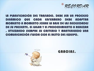 LA PLANIFICACIÓN DEL TRASLADO, DEBE SER UN PROCESO
DINÁMICO QUE CADA ENFERMERO DEBE ADAPTAR
MOMENTO A MOMENTO SOBRE LA BASE DE LAS NECESIDADES
DE SU PACIENTE, EL LUGAR Y EL PROCEDIMIENTO A REALIZAR
, UTILIZANDO SIEMPRE SU CRITERIO Y MANTENIENDO UNA
COMUNICACIÓN FLUIDA CON EL RESTO DEL EQUIPO.




                                  GRACIAS.
 
