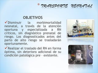 OBJETIVOS
Disminuir      la    morbimortalidad
neonatal, a través de la atención
oportuna y especializada a RN
críticos, sin diagnóstico prenatal de
riesgo. Los diagnosticados antes del
parto de alto riesgo se trasladarán
oportunamente.
Realizar el traslado del RN en forma
óptima, sin deterioro adicional de su
condición patológica pre – existente.
 
