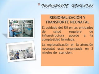REGIONALIZACIÓN Y
  TRANSPORTE NEONATAL
El cuidado del RN en las entidades
de      salud     requiere      de
infraestructura acorde a la
complejidad brindada.
La regionalización en la atención
neonatal está organizada en 3
niveles de atención.
 