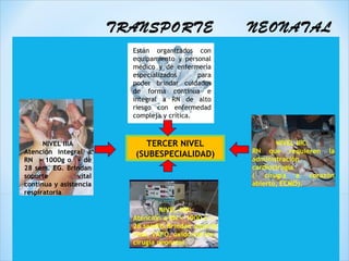 TRANSPORTE                      NEONATAL
                           Están organizados con
                           equipamiento y personal
                           médico y de enfermería
                           especializados      para
                           poder brindar cuidados
                           de forma continua e
                           integral a RN de alto
                           riesgo con enfermedad
                           compleja y crítica.



      NIVEL IIIA              TERCER NIVEL                      NIVEL IIIC:
Atención integral a                                      RN que requieren la
                           (SUBESPECIALIDAD)
RN > 1000g o > de                                        administración
28 sem. EG. Brindan                                      cardiocirugía
soporte          vital                                   ( cirugía a corazón
continua y asistencia                                    abierto, ECMO).
respiratoria

                                    NIVEL IIIB:
                           Atención a RN < 1000 o <
                           28 semEG.Brindan soporte
                           vital, VAFO, óxido nítrico,
                           cirugía neonatal.
 