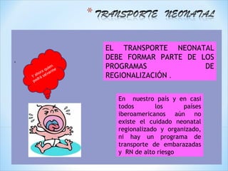 EL TRANSPORTE NEONATAL
.                      DEBE FORMAR PARTE DE LOS
                i en
             q u me
                       PROGRAMAS             DE
         o ra a r
      ah salv
    Y rá
        d
                       REGIONALIZACIÓN .
     po



                         En nuestro país y en casi
                         todos        los     países
                         iberoamericanos aún no
                         existe el cuidado neonatal
                         regionalizado y organizado,
                         ni hay un programa de
                         transporte de embarazadas
                         y RN de alto riesgo
 