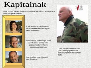 Kapitainak Denak juntatu zirenean lehiaketan lehiakide normal bat bezela jarraitu nahi zuten galdetu zieten. Iratik lehena izan zen lehiaketa usten, bera kapitain lana egitera etorri zela esanez. Joanitok Iratiren segidan utzi zuen lehiaketa. Korta oraindik bertan dago, baina ez irabazteko asmoz, orain dagoen kapitain militarra estropeatzeko asmoz. Orain, unifikazioan lehiakideei (korta barne) agintzen dien pertsona, “Señor jefe” deitzen diote. 