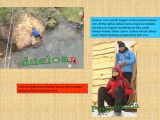 Dueloa, zero azpitik zegoen erreka batean kokatu zen. Bertan giltza batzuk hartuz kaja bat zabaldu eta barruan zegoen banderatzoa leku zehat batean kokatu behar zuten. Dueloa Inmak irabazi zuen, beraz Helenka purgatoriora joan zen. Orain purgatorioan Helenka eta aurreko probako galtzaile Aníbal aurkitzen dira. dueloa Purgatorioa 