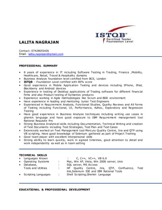 LALITA NAGRAJAN
Contact: 07428655426
Email: lalita.nagrajan@gmail.com
PROFESSIONAL SUMMARY
• 8 years of experience in IT including Software Testing in Trading, Finance ,Mobility,
Healthcare, Retail, Travel & Hospitality domains
• Business Analysis foundation level certified from BCS, London
• ISTQB - Foundation Level certified with 80% score
• Good experience in Mobile Application Testing and devices including IPhone, IPad,
Blackberry and Android devices
• Experience in testing of Desktop applications of Trading software for different financial
firms and also Product testing of Symantec products
• Experience working in Agile methodologies like Scrum and BDD environment
• Have experience in leading and mentoring Junior Test Engineers
• Experienced in Requirement Analysis, Functional Studies, Quality Reviews and All forms
of Testing including Functional, UI, Performance, Adhoc, Exploratory and Regression
Testing
• Have good experience in Business Analysis techniques including writing use cases in
gherkin language and have good exposure to IBM Requirement management tool
Rational Requisite Pro
• Strong Business Analytical skills including Documentation, Technical Writing and creation
of Test Documents including Test Strategies, Test Plan and Test Cases
• Extensively worked on Test Management tool Mercury Quality Centre, Jira and QTP using
VB scripting. Have good knowledge of Selenium gathered as part of Project Training
• Good team player with excellent interpersonal skills
• Strong ability to learn quickly, work in agreed timelines, good attention to detail and
work independently as well as in team setting
TECHNICAL SKILLS
• Languages Known : C, C++, VC++, VB 6.0
• Operating Systems : Mac, Win XP, Vista, Win 2008 server, Unix
• Database, : SQL server, MS Access
Tools and Utilities : HP Quality Centre, Jira, QTP, Confluence, Test
link,Selenium IDE and IBM Rational Tools
• Scripting Languages : Shell Scripting,Gherkin Language
EDUCATIONAL & PROFESSIONAL DEVELOPMENT
 