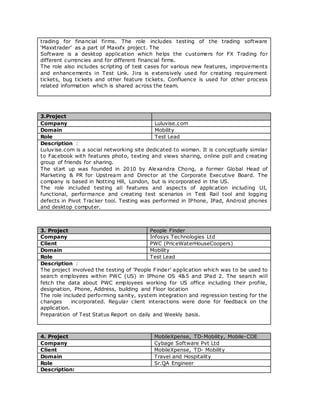 trading for financial firms. The role includes testing of the trading software
‘Maxxtrader’ as a part of Maxxfx project. The
Software is a desktop application which helps the customers for FX Trading for
different currencies and for different financial firms.
The role also includes scripting of test cases for various new features, improvements
and enhancements in Test Link. Jira is extensively used for creating requirement
tickets, bug tickets and other feature tickets. Confluence is used for other process
related information which is shared across the team.
3.Project
Company Luluvise.com
Domain Mobility
Role Test Lead
Description :
Luluvise.com is a social networking site dedicated to woman. It is conceptually similar
to Facebook with features photo, texting and views sharing, online poll and creating
group of friends for sharing.
The start up was founded in 2010 by Alexandra Chong, a former Global Head of
Marketing & PR for Upstream and Director at the Corporate Executive Board. The
company is based in Notting Hill, London, but is incorporated in the US.
The role included testing all features and aspects of application including UI,
functional, performance and creating test scenarios in Test Rail tool and logging
defects in Pivot Tracker tool. Testing was performed in IPhone, IPad, Android phones
and desktop computer.
3. Project People Finder
Company Infosys Technologies Ltd
Client PWC (PriceWaterHouseCoopers)
Domain Mobility
Role Test Lead
Description :
The project involved the testing of ‘People Finder’ application which was to be used to
search employees within PWC (US) in IPhone OS 4&5 and IPad 2. The search will
fetch the data about PWC employees working for US office including their profile,
designation, Phone, Address, building and Floor location
The role included performing sanity, system integration and regression testing for the
changes incorporated. Regular client interactions were done for feedback on the
application.
Preparation of Test Status Report on daily and Weekly basis.
4. Project MobileXpense, TD-Mobility, Mobile-COE
Company Cybage Software Pvt Ltd
Client MobileXpense, TD- Mobility
Domain Travel and Hospitality
Role Sr.QA Engineer
Description:
 