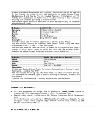 Worked on projects MobileXpense and TD-Mobility playing dual role of QA lead and
Sr. QA Engineer for testing of their Web application on Mobile devices IPhone
3G,Blackberry 5 and IPad 2. The role included Testing of MobileXpense and TD-
Mobility Web applications on Mobile devices including creating of Test scenarios,
Preparing test cases and generating of Pass/Fail reports.
Testing of all aspects of the web application for Mobile devices including UI, functional
and performance testing.
5. Project AMBER-IMDP
Company Cybage Software Pvt Ltd
Client Symantec Corporation
Domain Security
Role Sr. QA Engineer
Period Sep 2010-Dec 2010
Description:
Worked on Client side in Symantec Corporation as a Senior Quality Analyst.
The role includes working on Symantec latest product Amber along with other
products like SEPM 11.0, SEP 11.0, SAV and Sygate.
Executing test cases on fresh installation, up gradation and migration from Legacy
product to Amber. Adhoc testing on Server and client side like applying policies
including live update, firewall, Application and device control and others.
6. Project FedEx (Backend Server Testing)
Client FedEx Services
Domain Retail
Role Test Engineer
Period Nov 2009 – Sep 2010
Description:
Working as a Backend Server Tester for Logistics Services Federal Express by using
Testing and validating Tool DART.
The role included Retrieving files, shipment details and other information through
Unix commands for different types of services including international, domestic and
Web services
Uploading the Test Cases in QC, Executing and generating pass/fail report.
AWARDS & ACHIEVEMENTS
• Got client appreciation for Highest Rate of Adoption of ‘People Finder’ application
tested for PWC (PriceWaterHouseCoopers) in Infosys Technologies, Pune.
• Cleared various internal certifications on IBM Rational Testing and Defect Management
tools.
• Involved in training and mentoring of IBM Rational tools Test Manager, Requisite Pro and
Clearquest across various projects under different domains while working as IBM
Rational consultant in Syntel Ltd.
EXTRA-CURRICULAR ACTIVITIES
 