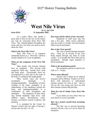 012th
District Training Bulletin
West Nile Virus
by Lt. Joe Serb
Issue 02-01 21 September 2002
As a police officer who spends a
good deal of time on the out on the streets
you may be concerned about West Nile
Virus. This training bulletin will address the
issues and give you what you need to know
about the virus.
What is the West Nile Virus?
West Nile Virus is an organism
technically known as a “flavivirus” which is
closely related to St. Louis encephalitis.
What are the symptoms of the West Nile
Virus?
Most people who become infected
have no symptoms. 20% develop mild
symptoms which may include fever, head
and body aches. Occasionally, these are
accompanied by a skin rash on the trunk of
the body or swelling in the lymph glands.
More serious cases can involve
encephalitis, meningitis or
meningoencephalitis. Encephalitis involves
swelling of the brain, meningitis is an
inflammation of the membrane around the
brain, and meningoencephalitis is a
combination of both encephalitis and
meningitis. The symptoms of these these
may include headache, high fever, neck
stiffness, stupor, disorientation, coma,
tremors, convulsions, muscle weakness, and
paralysis.
It is estimated by the Center for
Disease Control that the odds of having a
serious case are only 1 in 150.
How long will the effects of the virus last?
Symptoms of mild cases may last
only a few days. More serious infections
may last weeks or months, and neurological
effects may be permanent.
How is the Virus spread?
The virus is spread through mosquito
bites. There are no records of the virus
being spread through any kind of social
contact. It is thought that West Nile may be
transmitted through organ donation or
blood transfusion.
What is the incubation period?
The incubation period is listed by the
CDC as 3 - 14 days.
Who is most effected?
Anyone who is bitten by an infected
mosquito can be effected. People over 60 or
those with depressed or undeveloped
immune systems are most at risk. Also at
risk are the very young who have not had
their immune systems fully develop.
What do I do if I think I have West Nile
Virus?
If you think you have West Nile see
your doctor as soon as possible!
How do I protect myself from becoming
effected?
The best way to prevent becoming
infected with the virus is to not be bitten by
mosquitos.
 