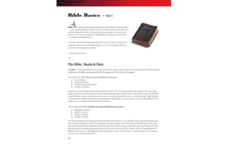 16
All Christians must take seriously our responsibility to ―learn the ABCs‖
— learn ―About the Bible in Church.‖ Unless we read it, study it, learn what’s in it
and feel comfortable with it in our hands and on our tongues, we cannot truly
love the Word of God. Instead, we’re intimidated by it, afraid of it, shocked by
it or simply remain ignorant of it.
Let us all be renewed in a faith that has been enriched by the gift of Scripture so we may end our
worship by saying: “We were well-pleased to impart to you not only the gospel of God but also
our own lives” (1 Thessalonians 2:8, NASB).
– The NewsletterNewsletter
***
The Bible: Books & Parts
The Bible — This book of books is the world’s all-time best seller and the world’s most translated book. The Bible consists
of 66 books; 39 of these are found in the Old Testament and 27 in the New Testament.
The books of the Old Testament may be divided into four parts:
Law (5 books)
History (12 books)
Wisdom Literature (5 books)
Prophets (17 books)
The books Genesis through Deuteronomy contain God's law to His old covenant people, the Israelites. (The early begin-
nings of mankind are also recorded in Genesis.) Joshua through Esther tells the history of the Jewish nation. Job through
Song of Solomon contain inspired instructions relative to man's daily problems; hence, wisdom literature. Isaiah through
Malachi contains prophecies of the future regarding the Jewish people, the Gentile nations, and the coming Messiah. The
prophets are a wonderful proof of the Bible's inspiration!
The 27 books of the New Testament may also be divided into four parts:
Biography (4 books)
History (1 book)
Letters (21 books)
Prophecy (1 book)
Matthew through John are four gospels telling of Christ's life, His mission and sufferings. These inspired biographies tell
us just about everything we know concerning Jesus' life and teachings. Acts is the history of the early church. This book
tells us how people become Christians and how the church of Christ was begun, organized, and spread. Romans through
Jude are letters to Christians giving instructions on how to live and serve God. Revelation, the New Testament book of
prophecy, tells of events which John said "must shortly come to pass." In Revelation, we see the triumph of God's people
over every evil, even Satan himself! 
Bible Basics: – Part I
 