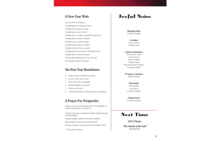 19
A New Year Wish
May the New Year bring us:
Enough happiness to keep us sweet;
Enough trials to keep us strong;
Enough hope to keep us lively;
Enough sorrows to keep us dependent upon God;
Enough failure to keep us humble;
Enough success to keep us eager;
Enough friends to give us comfort;
Enough wealth to meet our needs;
Enough enthusiasm to keep us looking forward;
Enough faith to overcome despair;
And enough determination to use every day
and situation somehow for good.
Six New Year Resolutions
1. Forget the past and honor God more.
2. Live for Christ in the world.
3. Trust God with a strong faith.
4. Remain faithful to my church.
5. Witness to the lost.
6. Cultivate the talents God has given me for His glory.
A Prayer For Perspective
A prayer written for use during the Jewish New Year (September 30-
October 1) is pertinent for Christians, too:
Eternal God! Grant us gratitude enough to look backward
and be thankful;
courage enough to look forward and be hopeful;
faith enough to look upward and be humble;
kindness enough to look outward and be helpful. Amen.
– The NewsletterNewsletter
Managing Editor
Lá Shawn Sandifer
Co-Editors
Tara Lawrence
TaShuna Nixon
Column Contributions
Pastor John L. Byrd
Tara Lawrence
Sylvester Mathis
TaShuna Nixon
Reverend Terrance Perkins
Lá Shawn Sandifer
4th
Quarter Contributor
Villian Robinson
Photography
Otha Graham
Art Johnson
Lá Shawn Sandifer
Design/Layout
Lá Shawn Sandifer
Joyful Noise
Next Time
2011’s Theme
“The Parable of the Soils”
Hardened Soil
 