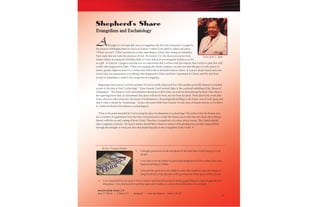 3
Evangelism and Eschatology
Although it is not typically seen as evangelism, the first time humanity is sought for
the purpose of bringing them to God is in Genesis 3 where God called to Adam and asked,
―Where are you?‖ What you discover is that something in Adam, after eating the forbidden
fruit, made him not want the presence of God. By Genesis 3:12, the discussion moves from
Adam’s failure in eating the forbidden fruit, to God’s failure in not seeing the faultiness in Eve
as a gift. As Genesis 3 progress you discover in a discussion that God has with the serpent, that God has a plan that will
rectify what happened in Eden. When you examine the whole scripture, you discover that the gist of God’s plan is to
build a genetic highway from Eve to Mary that will result in the birth of Jesus Christ. It is Jesus’ death, burial and resur-
rection that are tantamount to rectifying what happened in Eden; and Jesus’ experience at Calvary and His exit from
Joseph of Arimathaea’s tomb is the sine qua non of evangelism.
Beginning with Genesis 3 and the promise of God to rectify Adam and Eve’s fall; another powerful element is revealed
as part of the plan of God, ―eschatology.‖ From Genesis 3 and onward, there is the continual unfolding of the ―drama of
redemption.‖ The drama is God’s determination that Jesus will be born, die and rise from among the dead. Then there is
the opposing forces that are determined that Jesus will not be born, nor rise from the dead. Book after book, event after
event, character after character, the drama of redemption is chronologically building to the future-end of God’s plan; and
that is what is meant by ―eschatology.‖ In fact, the entire bible from Genesis 3 to the close of human history, as we know
it, within the Book of Revelation is eschatological.
What is the point intended by God in tying his plan of redemption to eschatology? The point is that the human race
has a window of opportunity from the time God promised to rectify the human race to the time He closes down human
history with the second coming of Jesus Christ. Therefore, evangelism is of a time critical nature. The Church should
take evangelism seriously. All church leaders should filter whatever matters of leadership that are their responsibility
through the thought of what part does that leadership play in the evangelism of the world. 
Shepherd’s Share
Pastor John L. Byrd
1. I brought good news to the shepherds of the field that would bring joy to all
people.
2. I was sent to by my Father to preach the kingdom of GOD to other cities and
began preaching in Galilee.
3. I foretold the good news of a child to come who would sit upon the throne of
King David and of the increase of His government where peace will exist forever.
4. I was dispatched by the great I AM to retrieve and lead HIS people from the pagan King, to a land of agricultural
abundance. I was instructed to perform signs and wonders to convey that deliverance was at hand.
By Rev. Terrance Perkins
Answers from Issues 2-3:
Acts 17:16-34 / 2 Peter 2:5 / Jeremiah / John the Baptist ~ John 1:20-23
3
 