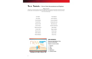 4
New Saints – New in Christ, Recommitments and Baptisms
NEW MEMBERS:
Please join New Members Class
that runs continuously.
Subjects covered includes:
1. Salvation
2. Faith
3. Prayer
4. Repentance
5. Christian Growth
Sundays at 9 AM in Room 106
Matthew 28:19-20
“Therefore go and make disciples of all nations, baptizing them in the name of the Father and of the Son and of
the Holy Spirit, and teaching them to obey everything I have commanded you. And surely I am with you always,
to the very end of the age.”
Jan Adams
Larry Apata
Crystal Burdine
Carolyn Butler
Semaj Croswell
Tony Freeman
Tiffany Henderson
Lorraine Kelly
Brooke Lincoln
Ashley Madison
Howard Madison
Trina Madison
Jessica Meadors
Cameron Mitchell
Deshada McCaster
Alexis McCowan
Brandon McDaniels
Eddie McKay
Tiggen Sandifer
Chelsea Shaw
Jaylon Smith
Kevin Truss
 