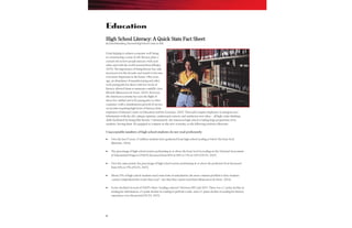 6
High School Literacy: A Quick Stats Fact Sheet
By David Rutenberg, National High School Center at AIR
From helping to achieve economic well-being
to constructing a sense of self, literacy plays a
central role in how people interact with each
other and with the world around them (Phelps,
2005). The importance of being literate has only
increased over the decades and stands to become
even more important in the future. Fifty years
ago, an abundance of manufacturing and other
well-paying jobs for those with low levels of
literacy allowed them to maintain a middle-class
lifestyle (Biancarosa & Snow, 2004). However,
the American economy has seen the flight of
these low-skilled and well-paying jobs to other
countries, with a simultaneous growth of service
sector jobs requiring high levels of literacy from
employees (National Center on Education and the Economy, 2007). These jobs require employees to integrate new
Information with the old, critique opinions, understand context, and synthesize new ideas – all high-order thinking
skills facilitated by being fully literate. Unfortunately, the American high school is failing large proportions of its
students, leaving them ill-equipped to compete in this new economy, as the following statistics illustrate:
Unacceptable numbers of high school students do not read proficiently
Over the last 15 years, 15 million students have graduated from high school reading at below the basic level
(Bottoms, 2004).
The percentage of high school seniors performing at or above the basic level in reading on the National Assessment
of Educational Progress (NAEP) decreased from 80% in 1992 to 73% in 2005 (NCES, 2007)
Over the same period, the percentage of high school seniors performing at or above the proficient level decreased
from 40% to 35% (NCES, 2007).
About 70% of high school students need some form of remediation; the most common problem is that students
cannot comprehend the words they read—not that they cannot read them (Biancarosa & Snow, 2004).
Scores declined on each of NAEP’s three ―reading contexts‖ between 1992 and 2005. There was a 2-point decline in
reading for information, a 6-point decline in reading to perform a task, and a 12-point decline in reading for literary
experience over this period (NCES, 2007).
Education
 