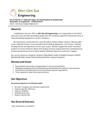 n
COMPANY PROFILE
About Us
Established in the year 1995, we Shri Om Sai Engineering are an organization in the field of
sales and service all material handling equipments. We are Marjory aged with maintenance lines of
material handling equipments in various companies.
We manufacture a Goods lift items, material trolleys, all types Shatter, Stackers, Wheels, pallet
trucks, Hydraulic Scissors, Cranes and all material handling equipments. Our turnover 100 lacks
annually and we will expand our turnover year to year. We have supplied the under mentioned
products to various Industries. Many of the quality conscious organizations have standardized our
product purely because of our Product Quality, Reliability, Experience and Service support
Our current clients are companies. Siemens India Baxter India, Crompton Greaves Limited,
Wockhardt India, Cosmo Films Limited and Other reputed Companies.
Mission and Vision
 Becoming the most preferred organization in our area of operations.
 Building mutually beneficial and long-lasting relationship with customers and associates.
 Commitment and dedication to meet and exceed customer expectations.
 To be responsive, value driven and consistent.
Our Objectives
Our primary objective is to eliminate waste!
 We must "recognize the minimum requirement"
 Improve operator efficiency
 Improve reliability
 Simplify the process
 Reduce reaction time
Our Desired Outcome
“Your satisfaction is our Motive”
Shri Om Sai
Engineering
Gut-39, Plot No.-21, Raghuvbir Nagar, Ceat Road Raj Dharam Weight Bright
Waluj MIDC, Aurangabad.Ph. - (0240)2556379
Email – shriomsai.mahajan3@gmail.com
 