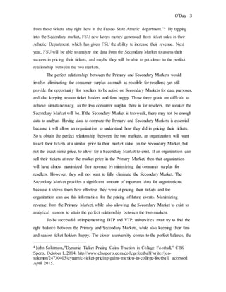 O’Day 3
from these tickets stay right here in the Fresno State Athletic department.”4 By tapping
into the Secondary market, FSU now keeps money generated from ticket sales in their
Athletic Department, which has given FSU the ability to increase their revenue. Next
year, FSU will be able to analyze the data from the Secondary Market to assess their
success in pricing their tickets, and maybe they will be able to get closer to the perfect
relationship between the two markets.
The perfect relationship between the Primary and Secondary Markets would
involve eliminating the consumer surplus as much as possible for resellers; yet still
provide the opportunity for resellers to be active on Secondary Markets for data purposes,
and also keeping season ticket holders and fans happy. Those three goals are difficult to
achieve simultaneously, as the less consumer surplus there is for resellers, the weaker the
Secondary Market will be. If the Secondary Market is too weak, there may not be enough
data to analyze. Having data to compare the Primary and Secondary Markets is essential
because it will allow an organization to understand how they did in pricing their tickets.
So to obtain the perfect relationship between the two markets, an organization will want
to sell their tickets at a similar price to their market value on the Secondary Market, but
not the exact same price, to allow for a Secondary Market to exist. If an organization can
sell their tickets at near the market price in the Primary Market, then that organization
will have almost maximized their revenue by minimizing the consumer surplus for
resellers. However, they will not want to fully eliminate the Secondary Market. The
Secondary Market provides a significant amount of important data for organizations,
because it shows them how effective they were at pricing their tickets and the
organization can use this information for the pricing of future events. Maximizing
revenue from the Primary Market, while also allowing the Secondary Market to exist to
analytical reasons to attain the perfect relationship between the two markets.
To be successful at implementing DTP and VTP, universities must try to find the
right balance between the Primary and Secondary Markets, while also keeping their fans
and season ticket holders happy. The closer a university comes to the perfect balance, the
4 John Solomon, “Dynamic Ticket Pricing Gains Traction in College Football,” CBS
Sports, October 1, 2014, http://www.cbssports.com/collegefootball/writer/jon-
solomon/24730405/dynamic-ticket-pricing-gains-traction-in-college-football, accessed
April 2015.
 