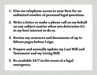 1.	 Give me telephone access to your firm for an
unlimited number of personal legal questions.
2.	 Write a letter or make a phone call on my behalf
on any subject matter when you determine it’s
in my best interest to do so.
3.	 Review my contracts and documents of up to
fifteen pages before I sign.
4.	 Prepare and annually update my Last Will and
Testament and my Living Will.
5.	 Be available 24/7 in the event of a legal
emergency.
 