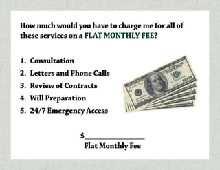 How much would you have to charge me for all of
these services on a FLAT MONTHLY FEE?
1.	 Consultation
2.	 Letters and Phone Calls
3.	 Review of Contracts
4.	 Will Preparation
5.	 24/7 Emergency Access
$_______________
Flat Monthly Fee
 