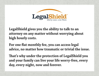 LegalShield gives you the ability to talk to an
attorney on any matter without worrying about
high hourly costs.
For one flat monthly fee, you can access legal
advice, no matter how traumatic or trivial the issue.
That’s why under the protection of LegalShield you
and your family can live your life worry-free, every
day, every night, now and forever.
 