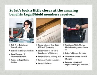 ♦	 Toll-Free Telephone
Consultation
♦	 Letters and Telephone Calls
♦	 Legal Contract &
Document Review
♦	 Access to Legal Forms
Online
♦	 Preparation of Your Last
Will and Testament
♦	 Preparation of a Health
Care Power of Attorney
♦	 Preparation of a Living Will
♦	 Includes Family Members
♦	 Annual Updates
♦	 Assistance With Moving
Violations Anywhere in the
US
♦	 Driver’s License Services
♦	 Defense of Some Criminal
Charges
♦	 Personal Injury and
Physical Damage Collection
So let’s look a little closer at the amazing
benefits LegalShield members receive...
 