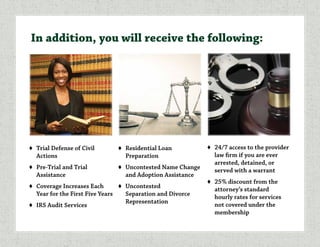 ♦	 Trial Defense of Civil
Actions
♦	 Pre-Trial and Trial
Assistance
♦	 Coverage Increases Each
Year for the First Five Years
♦	 IRS Audit Services
♦	 Residential Loan
Preparation
♦	 Uncontested Name Change
and Adoption Assistance
♦	Uncontested
Separation and Divorce
Representation
♦	 24/7 access to the provider
law firm if you are ever
arrested, detained, or
served with a warrant
♦	 25% discount from the
attorney’s standard
hourly rates for services
not covered under the
membership
In addition, you will receive the following:
 