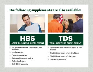 ♦	 For business owners, consultants, and
landlords
♦	 Legal coverage
♦	 Phone consultation
♦	 Business document review
♦	 Collection letters
♦	 Only $9.95 a month
The following supplements are also available:
♦	 Provides an additional 100 hours of trial
defense
♦	 25 additional hours of pre-trial time
♦	 75 additional hours of trial time
♦	 Only $9.95 a month
HBSHOME BUSINESS SUPPLEMENT
TDSTRIAL DEFENSE SUPPLEMENT
 