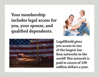 Your membership
includes legal access for
you, your spouse, and
qualified dependents.
LegalShield gives
you access to one
of the largest law
firm networks in the
world! This network is
paid in excess of 100
million dollars a year.
 