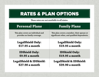 RATES & PLAN OPTIONS
Personal Plans Family Plans
This plan covers an individual and
provides no family coverage.
This plan covers a member, their spouse or
significant other, and qualified dependents.
LegalShield Only:
$17.95 a month
LegalShield Only:
$19.95 a month
IDShield Only:
$9.95 a month
IDShield Only:
$19.95 a month
LegalShield & IDShield:
$27.90 a month
LegalShield & IDShield:
$39.90 a month
These rates are not available in all states.
 