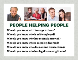 Who do you know with teenage drivers?
Who do you know who is self-employed?
Who do you know who has recently married?
Who do you know who is recently divorced?
Who do you know who does online transactions?
Who do you know who has legal issues right now?
PEOPLE HELPING PEOPLE
 