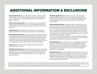 Letters & Phone Calls: Your provider law firm will write one letter or make
one phone call on your behalf for each subject matter when they determine
it’s in your best interests. For your personal legal needs, the total number of
subjects is unlimited.
Contract & Document Review: Fax or mail contracts or documents of up to
15 pages to your provider law firm, and an attorney experienced in that area
of law will advise you of your legal rights and also recommend changes to help
protect you!
Trust Preparation: Trust preparation is available to you at the preferred
member discount. Minor trust preparation is included in the membership.
Motor Vehicle Legal Services: Legal services under this benefit go into effect
15 days after your enrollment date and will be provided at no additional charge
as long as your case is considered to have merit by your provider law firm, you
are properly licensed, and are driving a properly licensed and insured vehicle
with no more than 2 axles, and the incident does not involve charges of hit-and-
run, leaving the scene of an accident, or drug or alcohol-related charges.
24/7 Access: It does not cover cases involving allegations of alcohol use,
stalking, or domestic violence.
Trial Defense Legal Services: This benefit provides you and your spouse with
legal defense of some civil lawsuits. Other items not covered under this benefit
are appeals, garnishments, preexisting conditions, alcohol and drug related
matters, allegations of hit-and-run and leaving the scene of an accident, and
commercial vehicles.
IRS Audit Legal Services: IRS legal services may be used beginning with
the tax return due on April 15th of the year your membership is effective.
Exclusions include tax fraud and evasion, class actions, post-judgment relief
actions, appeals, garnishments, preexisting conditions, and business and
corporate returns.
Preferred Member Discount: This benefit offers you a significant discount
for assistance with issues such as bankruptcy, divorce, child custody issues and
other family law issues, as well as all exclusions under other portions of your
plan—in essence, anything not specifically covered by your other plan benefits.
You can, however, discuss these issues with your provider law firm under your
Legal Consultation and Advice benefit. Should you decide to retain an attorney
for assistance, you can rest easier knowing you’ll receive the services of a quality,
reputable law firm at a significant savings!
Please note that your provider law firm must have 5 business days’ notice prior
to a court date to prepare for representation, and a retainer fee normally will be
required before services can be rendered under this benefit.
General Provisions: Costs such as fines, court costs, penalties, expert witness
fees, bonds, and out-of-pocket expenses are your responsibility and are not
included as part of your membership benefits. LegalShield will not influence
or attempt to modify how your Provider Law Firm provides their professional
services. Legal services under your plan contract may not be used against
LegalShield, or its subsidiaries.
Identity Restoration: This will not apply if the identity theft is the result of a
dishonest, criminal, malicious, or fraudulent act you, your spouse, or your child
participated in, directed, or had knowledge of. Restoration services will not be
provided for a preexisting, known stolen identity event. You must be an active
member to receive restoration services. Plan benefits do not cover financial
losses arising from the identity theft.
ADDITIONAL INFORMATION & EXCLUSIONS
Due to regulatory requirements, benefits and rates vary in certain states and provinces. The information contained in this material is for illustrative purposes only and is not a
contract. It is intended to provide a general overview of plan coverage; only a plan contract can give actual terms, coverage, amounts, conditions and exclusions.
 