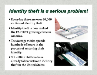 ♦	Everyday there are over 40,000
victims of identity theft.
♦	Identity theft is now ranked
the FASTEST growing crime in
America.
♦	The average victim spends
hundreds of hours in the
process of restoring their
identity.
♦	3.5 million children have
already fallen victim to identity
theft in the United States.
Identity theft is a serious problem!
 