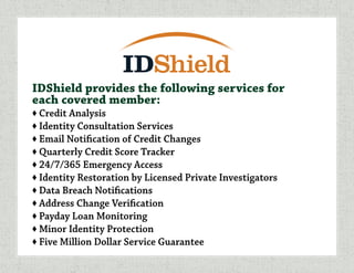 IDShield provides the following services for
each covered member:
♦ Credit Analysis
♦ Identity Consultation Services
♦ Email Notification of Credit Changes
♦ Quarterly Credit Score Tracker
♦ 24/7/365 Emergency Access
♦ Identity Restoration by Licensed Private Investigators
♦ Data Breach Notifications
♦ Address Change Verification
♦ Payday Loan Monitoring
♦ Minor Identity Protection
♦ Five Million Dollar Service Guarantee
 