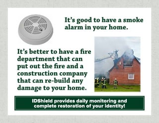 It’s good to have a smoke
alarm in your home.
IDShield provides daily monitoring and
complete restoration of your identity!
It’s better to have a fire
department that can
put out the fire and a
construction company
that can re-build any
damage to your home.
 
