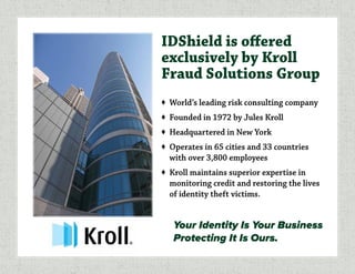 IDShield is offered
exclusively by Kroll
Fraud Solutions Group
♦	 World’s leading risk consulting company
♦	 Founded in 1972 by Jules Kroll
♦	 Headquartered in New York
♦	 Operates in 65 cities and 33 countries
with over 3,800 employees
♦	 Kroll maintains superior expertise in
monitoring credit and restoring the lives
of identity theft victims.
Your Identity Is Your Business
Protecting It Is Ours.
 
