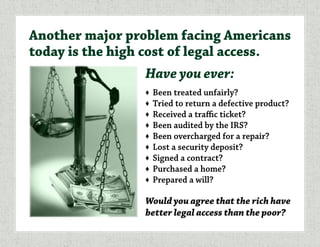Have you ever:
♦	 Been treated unfairly?
♦	 Tried to return a defective product?
♦	 Received a traffic ticket?
♦	 Been audited by the IRS?
♦	 Been overcharged for a repair?
♦	 Lost a security deposit?
♦	 Signed a contract?
♦	 Purchased a home?
♦	 Prepared a will?
Would you agree that the rich have
better legal access than the poor?
Another major problem facing Americans
today is the high cost of legal access.
 