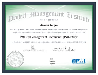 HAS BEEN FORMALLY EVALUATED FOR EXPERIENCE, KNOWLEDGE AND SKILLS IN THE SPECIALIZED AREA OF
ASSESSING AND IDENTIFYING PROJECT RISKS AND IS HEREBY BESTOWED THE GLOBAL CREDENTIAL
THIS IS TO CERTIFY THAT
IN TESTIMONY WHEREOF, WE HAVE SUBSCRIBED OUR SIGNATURES UNDER THE SEAL OF THE INSTITUTE
PMI Risk Management Professional (PMI-RMP)®
Antonio Nieto-Rodriguez • Chair, Board of Directors Mark A. Langley • President and Chief Executive OfﬁcerAntonio Nieto-Rodriguez • Chair, Board of Directors Mark A. Langley • President and Chief Executive Ofﬁcer
23 April 2015
22 April 2021
Marwan Berjawi
1811023PMI-RMP® Number:
PMI-RMP® Original Grant Date:
PMI-RMP® Expiration Date:
 