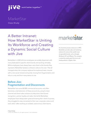 work better togetherTM
© 2015 Jive Software, Inc. All rights reserved | Jive Confidential
Case Study
MarketStar
Case Study
As a business process outsourcer or BPO,
MarketStar provides sales and marketing
solutions for some of the world’s most
recognizable brands, such as Google,
Whirlpool, HP and VMware. The company
is owned by media giant Omnicom and
headquartered in Ogden, Utah.
A Better Intranet:
How MarketStar is Uniting
Its Workforce and Creating
a Dynamic Social Culture
with Jive
MarketStar’s 3,500 full-time employees are widely dispersed, with
many dedicated to specific client brands and working remotely.
While employees have always been very close to the brands they
represent, MarketStar lacked a cohesive culture of its own. That all
changed when the company replaced its traditional static intranet
with a Jive social intranet and portal, moving from fragmentation and
silos to unity and from many teams to one.
Before Jive:
Fragmentation and Disconnects
MarketStar has some 80,000 commercial accounts, and often
becomes a vital extension of these accounts by using its retail,
channel and direct sales solutions to help drive client brand
recognition, partner loyalty and sales. And while MarketStar
employees have always been great at knowing their clients’ business,
they struggled to stay connected to their own corporate culture and
each other—often working as isolated, autonomous client teams.
 