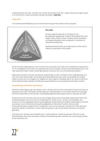  
	
  
	
  
onderbouwing  dan  de  ander,  waardoor  het  u  eerder  verward  dan  helpt.  Om  u  enige  richting  mee  te  geven  kwam  
er  uit  Amerika  een  nieuwe  succesvolle  methode  overvliegen:  Triple	
  Aim.      
  
Triple	
  Aim	
  	
  
  
In  de  onderstaande  afbeelding  vind  u  een  korte  beschrijving  van  het  model  en  de  drie  aspecten.    
  
	
  
Het	
  model	
  	
  
  
De  naam  zegt  het  natuurlijk  al.  Het  draait  om  drie  
focusgebieden  tegelijkertijd.  Verbeter  de  betaalbaarheid    door  
dingen  sneller  of  beter  te  doen.  Draag  bij  aan  het  verbeteren  
van  de  gezondheidswinst  van  de  populatie.  En  verbeter  de  
individuele  klantbeleving.    
  
Kwaliteitsverbetering  door  je  als  organisatie  te  richten  op  het  
individu,  de  populatie  en  het  systeem.    
  
	
  
	
  
Als  we  de  media  mogen  geloven,  vormt  Triple  Aim  de  nieuwe  basis  voor  onder  meer  verzekeraars  en  gemeenten  
om  hun  strategieën  te  formuleren.  Als  organisatie  heb  je  dus  te  kampen  met  drie  verschillende  doelen  die  min  of  
meer  parallel  aan  elkaar  moeten  worden  gerealiseerd.  Hoe  doe  je  dit  nu  en  is  dit  überhaupt  haalbaar?  
  
Organisaties  worstelen  met  deze  overload  aan  verwachtingen  en  eisen.  Voorheen  richten  zorgorganisaties  zich  
met  name  op  de  verbeteringen  van  de  beleving  of  de  betaalbaarheid  maar  zeker  niet  op  beiden.  Die  neiging  
hebben  we  ook  snel,  om  te  reageren  om  hetgeen  het  meest  urgent  en  belangrijk  lijkt  te  zijn.  Op  dit  moment  zijn  
dat  de  Zelfonderzoeken  waardoor  de  beleving  en  gezondheidswinst  van  de  populatie  achter  lijken  te  blijven.    
  
Verandering	
  van	
  binnen	
  naar	
  buiten	
  	
  
  
Stilstand  is  achteruitgang,  zegt  men  weleens  maar  is  stilstaan  dat  ook?  Soms  is  het  goed  om  even  stil  te  staan  als  
organisatie.  We  rennen  vaak  achter  veranderingen  aan.  Zelfonderzoeken  zijn  de  nieuwe  waarheid  en  daar  gaan  
we.  Met  het  afschaffen  van  de  CQ  index,  moet  ZorgkaartNederland  dat  op  gaan  vullen  en;  daar  gaan  we  weer!    
  
Als  we  dan  toch  even  stil  staan,  laten  we  ons  dan  afvragen  waarom  de  veranderingen  plaatsvinden!  Neem  even  
de  Zelfonderzoeken.  Dat  zal  toch  wel  om  het  geld  gaan?  Er  wordt  immers,    op  basis  van  extrapolatie,  aan  
miljoenen  onrechtmatig  gedeclareerde  zorg  terug  gehaald.  Zorgverzekeraars  zelf  geven  daarentegen  aan  dat  het  
een  opmaat  is  voor  Horizontale  Samenwerking  (afgeleide  van  Horizontaal  Toezicht).  Bij  Horizontale  
Samenwerking  trekken  zorgverleners  en  verzekeraars  samen  op  om  processen  zodanig  in  te  richten  dat  fouten  
voorkomen  worden.  Voorkomen  is  immers  beter  dan  genezen.  Laten  we  die  laatste  intentie  dus  als  leidraad  
gebruiken!    
  
In  de  basis  komt  veel  dan  ook  op  hetzelfde  neer.  Je  wilt  voorkomen  in  plaats  van  genezen!  Of  je  het  nu  over  
Zelfonderzoeken,  Blue  Zone  levensstijlen,  klachten  of  klantbeleving  hebt:  veel  komt  neer  op  procesoptimalisatie  
en  het  voorkomen  van.    
  
 