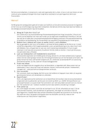  
	
  
	
  
Dat  kan  je  eenmalig  doen,  in  projectvorm,  zoals  veel  organisaties  dat  nu  doen.  Je  kan  er  ook  voor  kiezen  om  een  
continue  cyclus  op  gang  te  brengen  die  ervoor  zorgt  dat  je  voorloopt  en  als  sparringpartner  dient  voor  
financierders.    
	
  
Wat	
  nu?	
  	
  
	
  
De  MC  groep  liet  vandaag  weten  gebruik  te  maken  van  CashCure  om  de  administratieve  processen  te  reguleren  
en  het  risico  op  onrechtmatige  zorg  nog  verder  te  beperken.  Dat  lijkt  een  slimme  stap  maar  daarmee  hebben  ze  
de  volledige  procesoptimalisatie  nog  niet  te  pakken.    
  
1. Weeg  de  Triple  Aim  risico’s  af    
Een  zuivere  focus  op  procesverbetering  of  kostenbeperking  kent  een  hoog  risicoprofiel.  U  focust  zich  
immers  op  het  beperken  van  maar  veel  minder  op  uw  organisatie  ontwikkeling  en  klantfocus.  Het  valt  
dan  ook  aan  te  raden  dat  u  procesoptimalisatie/kostenverlaging  combineert  met  populatieverbetering  
of  excelleren  op  klantbeleving.  De  risicoprofielen  van  populatie  of  klantbeleving  zijn  minder  groot.    
2. Bedenk  hoe  u  bekend  wilt  staan  en  welke  risico’s  u  wilt  afdekken.    
We  zijn  geneigd  om  alle  risico’s  af  te  dekken  in  de  hoop  het  beste  jongetje  van  de  klas  te  zijn.  U  moet  
zichzelf  de  vraag  stellen  of  dit  hoogstnoodzakelijk  is  voor  uw  bedrijfsvoering  en  als  u  deze  risico’s  toch  
wilt  afdekken;  hoe  u  dit  gaat  doen  en  wat  voor  soort  investering  noodzakelijk  is?  U  kunt  er  geld  
inpompen  in  de  hoop  dat  accountants  of  auditoren  het  lek  vinden  en  dichten.  U  kunt  ook  het  proces  
het  werk  laten  doen,  of  beiden.    
3. Laat  uw  medewerkers  (of  mededenkers)  excelleren    
Als  bestaande  organisatie  van  (middel)  grote  omvang,  adviseer  ik  u  om  deze  verbetercyclus  in  gang  te  
zetten  met  een  select  groepje  mensen  die  intrinsiek  gemotiveerd  zijn  om  hier  het  beste  uit  te  halen.  Die  
groep  mensen  kan  door  uzelf  worden  aangestuurd,  als  u  denkt  dat  uw  bestaande  KPI’s  en  aansturing  
bevorderend  werken.  Zo  niet,  zoek  een  nieuwe  leidinggevende!    
4. Praat  met  elkaar    
Ik  ben  niet  degene  die  een  vergadercultuur  wil  bevorderen,  in  tegendeel  zelfs.  Maar  praten  met  uw  
stakeholders  is  key  in  deze  tijd!  Praat  met  iedereen;  klanten,  financierende  partijen,  medewerkers,  
managers  etc.  ,  zoek  quick  wins  en  beargumenteer  uw  keuzes  
5. Vier  successen  
Vier  successen,  boek  vooruitgang,  deel  het  succes  met  anderen  en  langzaam  maar  zeker  zal  uw  groep  
gemotiveerde  mensen  zich  verspreiden  en  uitbreiden.  
6. Kwantificeer!    
Richt  u  als  organisatie  op  het  voorkomen  van  en  kwantificeer  dit  resultaat.  Zoals  de  accountantsdienst  
vorige  week  ook  al  publiceerde:  we  focussen  ons  teveel  op  AO/IC  i.p.v.  AO/IB.  Het  kwantificeren  van  
procesoptimalisatie  is  cruciaal  omdat  ‘het  controleren  van’  veel  natuurlijker  aanvoelt  voor  ons  mensen  
dan  ‘het  voorkomen  van’.  Tastbare  resultaten  kunnen  daar  weleens  verandering  in  brengen.    
7. Trek  samen  op  
Als  u  echt  stappen  wil  zetten,  tracht  dan  de  voorloper  te  zijn.  Of  niet,  afhankelijk  van  stap  1.  Zie  de  
financierende  instanties,  zoals  verzekeraars  en  gemeentes,  niet  langer  als  controleurs  maar  als  
sparringpartners.  Hopelijk  doen  deze  partijen  hetzelfde  en  bundelen  we  onze  kennis  en  ervaring.  Van  
Rijn  heeft  een  stap  in  de  goede  richting  gezet  door  het  afschaffen  van  de  CQ-­‐  index  en  het  
ondersteunen  van  ‘best  practice’  organisaties.  
	
  
	
   	
  	
  
	
   	
  	
  
	
   	
  	
  
	
   	
  	
  	
  	
  	
  	
  	
  	
  	
  	
  	
  	
  	
  	
  	
  	
  	
  	
  	
  	
  	
  	
  	
  	
  	
  	
  	
  	
  	
  	
  	
  	
  	
  	
  	
  	
  	
  	
  	
  	
  	
  	
  	
  	
  	
  	
  	
  	
  	
  	
  	
  
	
   	
  	
  
	
  	
  	
  	
  	
  	
  	
  	
  	
  	
  	
  	
  	
  	
  	
  	
  	
  	
  	
  	
  	
  	
  	
  	
  	
  	
  	
  	
  	
  	
  	
  	
  	
  	
  	
  	
  	
  	
  	
  	
  	
  	
  	
  	
  	
  	
  	
  	
  	
  	
  	
  	
  	
  	
  	
  	
  	
  	
  	
  	
  	
  	
  	
  	
  	
  	
  	
  	
  	
  	
  	
  	
  	
  	
  	
  	
  	
  	
  	
  	
  	
  	
  	
  	
  	
  	
  	
  	
  	
  	
  	
  	
  	
  	
  	
  	
  	
  	
  	
  	
  	
  	
  	
  	
  	
  	
  	
  	
  	
  	
  	
  	
  	
  	
  	
  	
  	
  	
  	
  	
  	
  	
  	
  	
  	
  	
   	
  	
  
	
   	
  	
  
	
   	
  	
   	
  
 