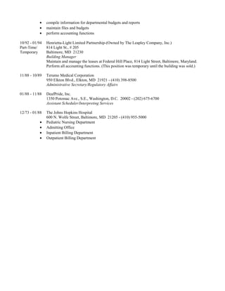 • compile information for departmental budgets and reports
• maintain files and budgets
• perform accounting functions
10/92 - 01/94 Henrietta-Light Limited Partnership-(Owned by The Leapley Company, Inc.)
Part-Time/ 814 Light St., # 205
Temporary Baltimore, MD 21230
Building Manager
Maintain and manage the leases at Federal Hill Place, 814 Light Street, Baltimore, Maryland.
Perform all accounting functions. (This position was temporary until the building was sold.)
11/88 - 10/89 Terumo Medical Corporation
950 Elkton Blvd., Elkton, MD 21921 - (410) 398-8500
Administrative Secretary/Regulatory Affairs
01/88 - 11/88 DeafPride, Inc.
1350 Potomac Ave., S.E., Washington, D.C. 20002 - (202) 675-6700
Assistant Scheduler/Interpreting Services
12/73 - 01/88 The Johns Hopkins Hospital
600 N. Wolfe Street, Baltimore, MD 21205 - (410) 955-5000
• Pediatric Nursing Department
• Admitting Office
• Inpatient Billing Department
• Outpatient Billing Department
 