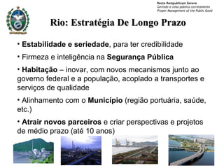 Rio: Estratégia De Longo Prazo Estabilidade e seriedade , para ter credibilidade Firmeza e inteligência na  Segurança Pública Habitação  – inovar, com novos mecanismos junto ao governo federal e a população, acoplado a transportes e serviços de qualidade Alinhamento com o  Município  (região portuária, saúde, etc.) Atrair novos parceiros  e criar perspectivas e projetos de médio prazo (até 10 anos) 
